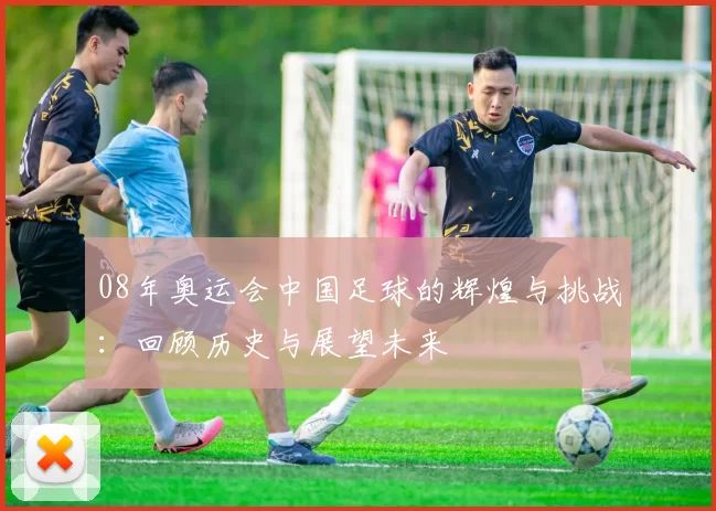 08年奥运会中国足球的辉煌与挑战：回顾历史与展望未来