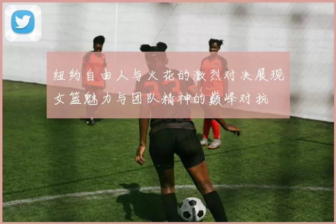 纽约自由人与火花的激烈对决展现女篮魅力与团队精神的巅峰对抗
