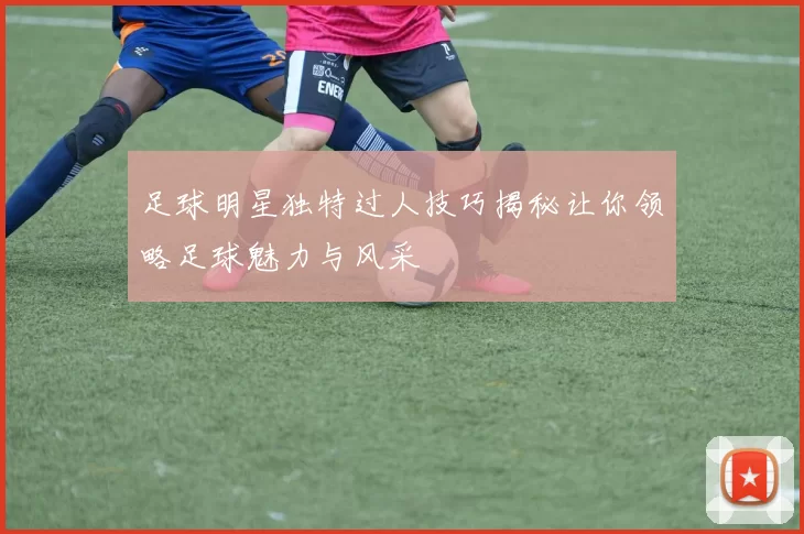 足球明星独特过人技巧揭秘让你领略足球魅力与风采