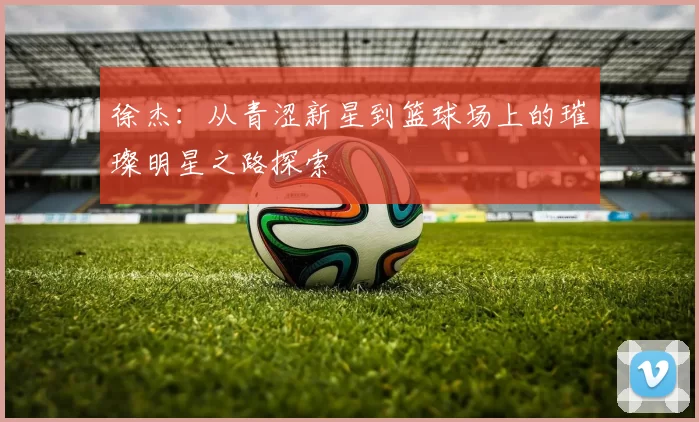 徐杰：从青涩新星到篮球场上的璀璨明星之路探索